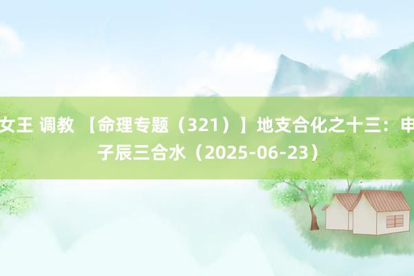 女王 调教 【命理专题（321）】地支合化之十三：申子辰三合水（2025-06-23）